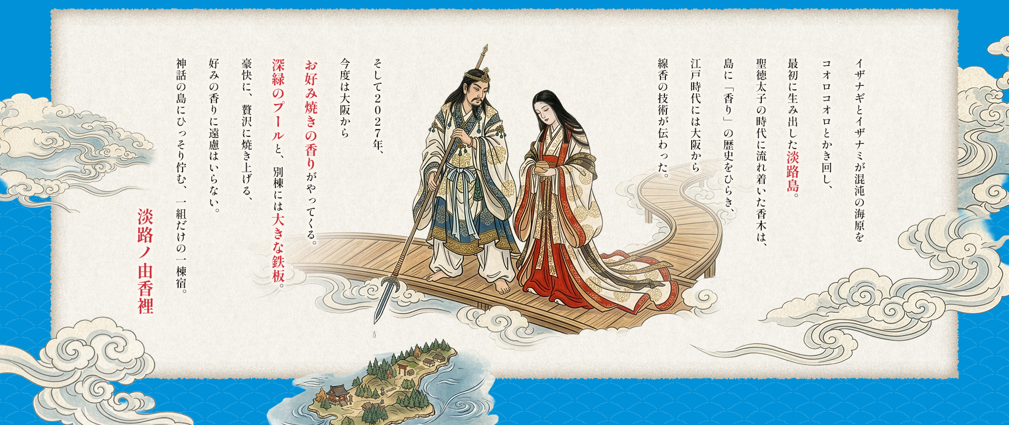 イザナギとイザナミが混沌の海原をコオロコオロとかき回し、最初に生み出した淡路島。 聖徳太子の時代に流れ着いた香木は、島に「香り」の歴史をひらき、江戸時代には大阪から線香の技術が伝わった。
そして２０２７年、今度は大阪からお好み焼きの香りがやってくる。 深緑のプールと、別棟には大きな鉄板。 豪快に、贅沢に焼き上げる、 好みの香りに遠慮はいらない。 神話の島にひっそり佇む、一組だけの一棟宿。淡路ノ由香裡