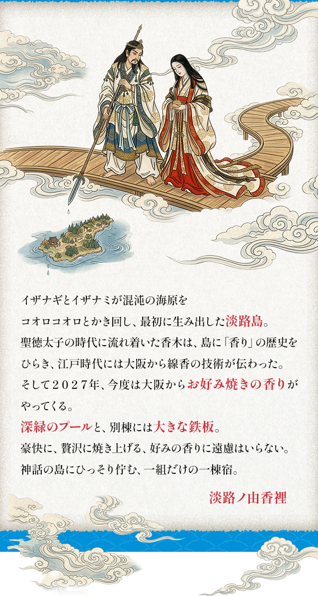 イザナギとイザナミが混沌の海原をコオロコオロとかき回し、最初に生み出した淡路島。 聖徳太子の時代に流れ着いた香木は、島に「香り」の歴史をひらき、江戸時代には大阪から線香の技術が伝わった。
そして２０２７年、今度は大阪からお好み焼きの香りがやってくる。 深緑のプールと、別棟には大きな鉄板。 豪快に、贅沢に焼き上げる、 好みの香りに遠慮はいらない。 神話の島にひっそり佇む、一組だけの一棟宿。淡路ノ由香裡